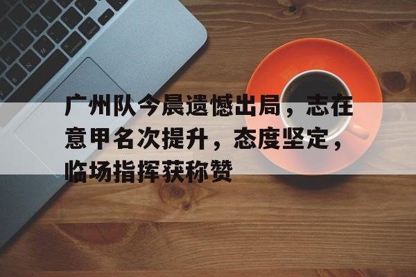 开云-广州队今晨遗憾出局，志在意甲名次提升，态度坚定，临场指挥获称赞-开云
